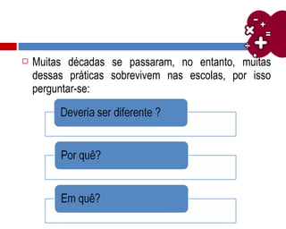  Muitas décadas se passaram, no entanto, muitas
dessas práticas sobrevivem nas escolas, por isso
perguntar-se:
 