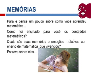 MEMÓRIAS
Para e pense um pouco sobre como você aprendeu
matemática...
Como foi ensinado para você os conteúdos
matemáticos?
Quais são suas memórias e emoções relativas ao
ensino de matemática que vivenciou?
Escreva sobre elas....
 