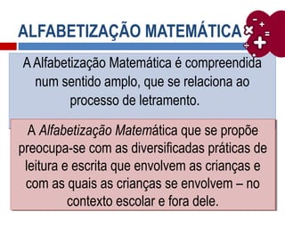 ALFABETIZAÇÃO MATEMÁTICA
AAlfabetização Matemática é compreendida
num sentido amplo, que se relaciona ao
processo de letramento.
AAlfabetização Matemática é compreendida
num sentido amplo, que se relaciona ao
processo de letramento.
A Alfabetização Matemática que se propõe
preocupa-se com as diversificadas práticas de
leitura e escrita que envolvem as crianças e
com as quais as crianças se envolvem – no
contexto escolar e fora dele.
A Alfabetização Matemática que se propõe
preocupa-se com as diversificadas práticas de
leitura e escrita que envolvem as crianças e
com as quais as crianças se envolvem – no
contexto escolar e fora dele.
 