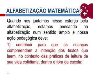 ALFABETIZAÇÃO MATEMÁTICA
Quando nos juntamos nesse esforço pela
alfabetização, estamos pensando na
alfabetização num sentido amplo e nossa
ação pedagógica deve:
1) contribuir para que as crianças
compreendam a intenção dos textos que
leem, no contexto das práticas de leitura de
sua vida cotidiana, dentro e fora da escola;
 