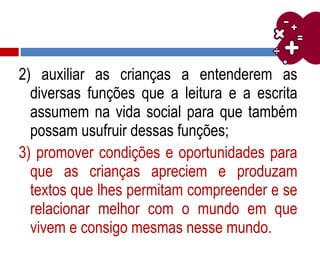 2) auxiliar as crianças a entenderem as
diversas funções que a leitura e a escrita
assumem na vida social para que também
possam usufruir dessas funções;
3) promover condições e oportunidades para
que as crianças apreciem e produzam
textos que lhes permitam compreender e se
relacionar melhor com o mundo em que
vivem e consigo mesmas nesse mundo.
 
