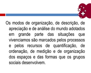 Os modos de organização, de descrição, de
apreciação e de análise do mundo adotados
em grande parte das situações que
vivenciamos são marcados pelos processos
e pelos recursos de quantificação, de
ordenação, de medição e de organização
dos espaços e das formas que os grupos
sociais desenvolvem.
 