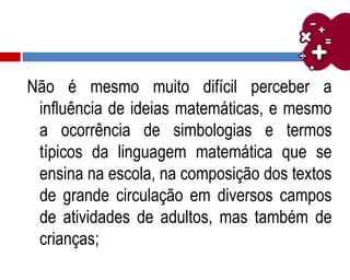 Não é mesmo muito difícil perceber a
influência de ideias matemáticas, e mesmo
a ocorrência de simbologias e termos
típicos da linguagem matemática que se
ensina na escola, na composição dos textos
de grande circulação em diversos campos
de atividades de adultos, mas também de
crianças;
 