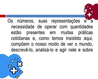 Os números, suas representações e a
necessidade de operar com quantidades
estão presentes em muitas práticas
cotidianas e, como temos insistido aqui,
compõem o nosso modo de ver o mundo,
descrevê-lo, analisá-lo e agir nele e sobre
ele.
 