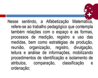 Nesse sentindo, a Alfabetização Matemática,
refere-se ao trabalho pedagógico que contempla
também relações com o espaço e as formas,
processos de medição, registro e uso das
medidas, bem como estratégias de produção,
reunião, organização, registro, divulgação,
leitura e análise de informações, mobilizando
procedimentos de identificação e isolamento de
atributos, comparação, classificação e
ordenação;
 