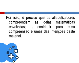 Por isso, é preciso que os alfabetizadores
compreendam as ideias matemáticas
envolvidas; e contribuir para essa
compreensão é umas das intenções deste
material.
 
