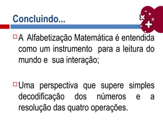 Concluindo...
 A Alfabetização Matemática é entendida
como um instrumento para a leitura do
mundo e sua interação;
 Uma perspectiva que supere simples
decodificação dos números e a
resolução das quatro operações.
 