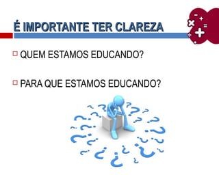 É IMPORTANTE TER CLAREZAÉ IMPORTANTE TER CLAREZA
 QUEM ESTAMOS EDUCANDO?
 PARA QUE ESTAMOS EDUCANDO?
 