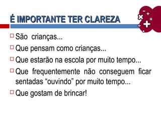 É IMPORTANTE TER CLAREZAÉ IMPORTANTE TER CLAREZA
 São crianças...
 Que pensam como crianças...
 Que estarão na escola por muito tempo...
 Que frequentemente não conseguem ficar
sentadas “ouvindo” por muito tempo...
 Que gostam de brincar!
 