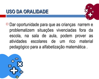 USO DA ORALIDADEUSO DA ORALIDADE
 Dar oportunidade para que as crianças narrem e
problematizem situações vivenciadas fora da
escola, na sala de aula, podem prover as
atividades escolares de um rico material
pedagógico para a alfabetização matemática .
 