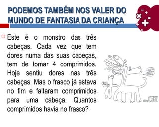 PODEMOS TAMBÉM NOS VALER DOPODEMOS TAMBÉM NOS VALER DO
MUNDO DE FANTASIA DA CRIANÇAMUNDO DE FANTASIA DA CRIANÇA
 Este é o monstro das três
cabeças. Cada vez que tem
dores numa das suas cabeças,
tem de tomar 4 comprimidos.
Hoje sentiu dores nas três
cabeças. Mas o frasco já estava
no fim e faltaram comprimidos
para uma cabeça. Quantos
comprimidos havia no frasco?
 
