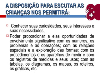 A DISPOSIÇÃO PARA ESCUTAR ASA DISPOSIÇÃO PARA ESCUTAR AS
CRIANÇAS NOS PERMITIRÁCRIANÇAS NOS PERMITIRÁ::

Conhecer suas curiosidades, seus interesses e
suas necessidades,
 Poder proporcionar a elas oportunidades de
envolvimento significativo com os números, os
problemas e as operações; com as relações
espaciais e a exploração das formas; com os
procedimentos e os aparelhos de medir e com
os registros de medidas e seus usos; com as
tabelas, os diagramas, os mapas, os roteiros,
os gráficos, etc.
 