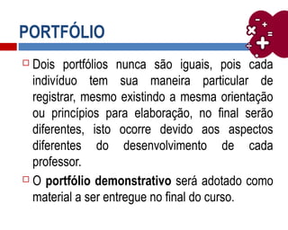 PORTFÓLIO
 Dois portfólios nunca são iguais, pois cada
indivíduo tem sua maneira particular de
registrar, mesmo existindo a mesma orientação
ou princípios para elaboração, no final serão
diferentes, isto ocorre devido aos aspectos
diferentes do desenvolvimento de cada
professor.
 O portfólio demonstrativo será adotado como
material a ser entregue no final do curso.
 