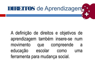 DIREITOS de Aprendizagem
A definição de direitos e objetivos de
aprendizagem também insere-se num
movimento que compreende a
educação escolar como uma
ferramenta para mudança social.
 