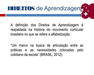 DIREITOS de Aprendizagem
A definição dos Direitos de Aprendizagem é
respaldada na história do movimento curricular
brasileiro no que se refere a alfabetização.
“Um marco na busca de articulação entre as
práticas e as necessidades colocadas pelo
cotidiano da escola” (BRASIL, 2012).
 