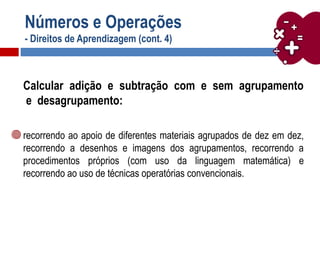 Números e Operações
- Direitos de Aprendizagem (cont. 4)
Calcular adição e subtração com e sem agrupamento
e desagrupamento:
recorrendo ao apoio de diferentes materiais agrupados de dez em dez,
recorrendo a desenhos e imagens dos agrupamentos, recorrendo a
procedimentos próprios (com uso da linguagem matemática) e
recorrendo ao uso de técnicas operatórias convencionais.
 