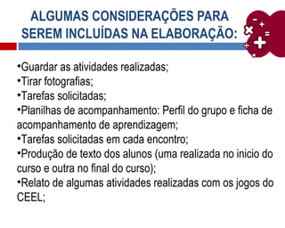 ALGUMAS CONSIDERAÇÕES PARA
SEREM INCLUÍDAS NA ELABORAÇÃO:
•Guardar as atividades realizadas;
•Tirar fotografias;
•Tarefas solicitadas;
•Planilhas de acompanhamento: Perfil do grupo e ficha de
acompanhamento de aprendizagem;
•Tarefas solicitadas em cada encontro;
•Produção de texto dos alunos (uma realizada no inicio do
curso e outra no final do curso);
•Relato de algumas atividades realizadas com os jogos do
CEEL;
 