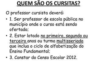 QUEM SÃO OS CURSITAS?
O professor cursista deverá:
• 1. Ser professor de escola pública no
município onde o curso está sendo
ofertado;
• 2. Estar lotado no primeiro, segundo ou
terceiro anos ou turma multisseriada
que inclua o ciclo de alfabetização do
Ensino Fundamental;
• 3. Constar do Censo Escolar 2012.

 