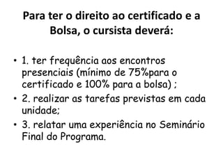Para ter o direito ao certificado e a
Bolsa, o cursista deverá:
• 1. ter frequência aos encontros
presenciais (mínimo de 75%para o
certificado e 100% para a bolsa) ;
• 2. realizar as tarefas previstas em cada
unidade;
• 3. relatar uma experiência no Seminário
Final do Programa.

 