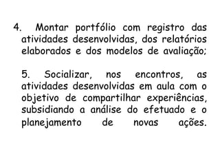 4. Montar portfólio com registro das
atividades desenvolvidas, dos relatórios
elaborados e dos modelos de avaliação;
5. Socializar, nos encontros, as
atividades desenvolvidas em aula com o
objetivo de compartilhar experiências,
subsidiando a análise do efetuado e o
planejamento
de
novas
ações.

 