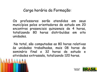 Carga horária da Formação:
Os professores serão atendidos em seus
municípios pelos orientadores de estudo em 20
encontros presenciais quinzenais de 4 horas,
totalizando 80 horas distribuídas em oito
unidades.
No total, são computadas as 80 horas relativas
às unidades trabalhadas, mais 08 horas de
seminário final e 32 horas de estudo e
atividades extrassala, totalizando 120 horas.

 