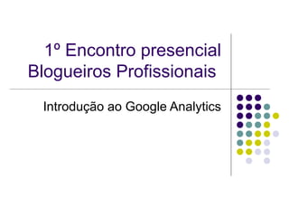 1º Encontro presencial
Blogueiros Profissionais
 Introdução ao Google Analytics
 
