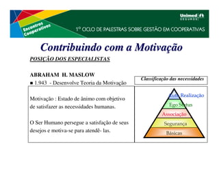 Contribuindo com a Motivação
POSIÇÃO DOS ESPECIALISTAS

ABRAHAM H. MASLOW
                                             Classificação das necessidades
 1.943 - Desenvolve Teoria da Motivação

                                                         Auto Realização
Motivação : Estado de ânimo com objetivo
de satisfazer as necessidades humanas.                    Ego Status
                                                      Associação
O Ser Humano persegue a satisfação de seus              Segurança
desejos e motiva-se para atendê- las.                   Básicas
 