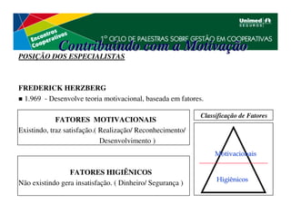 Contribuindo com a Motivação
POSIÇÃO DOS ESPECIALISTAS



FREDERICK HERZBERG
 1.969 - Desenvolve teoria motivacional, baseada em fatores.

                                                           Classificação de Fatores
             FATORES MOTIVACIONAIS
Existindo, traz satisfação.( Realização/ Reconhecimento/
                             Desenvolvimento )
                                                                Motivacionais

                 FATORES HIGIÊNICOS
                                                                Higiênicos
Não existindo gera insatisfação. ( Dinheiro/ Segurança )
 