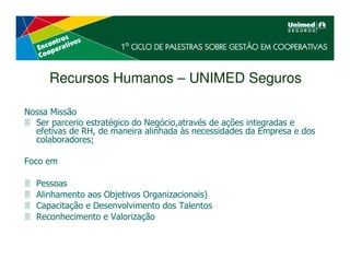 Recursos Humanos – UNIMED Seguros

Nossa Missão
  Ser parcerio estratégico do Negócio,através de ações integradas e
  efetivas de RH, de maneira alinhada às necessidades da Empresa e dos
  colaboradores;

Foco em

  Pessoas
  Alinhamento aos Objetivos Organizacionais)
  Capacitação e Desenvolvimento dos Talentos
  Reconhecimento e Valorização
 