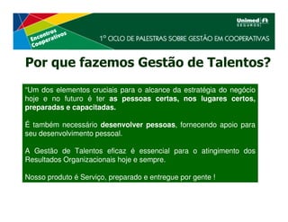 Por que fazemos Gestão de Talentos?
“Um dos elementos cruciais para o alcance da estratégia do negócio
hoje e no futuro é ter as pessoas certas, nos lugares certos,
preparadas e capacitadas.

É também necessário desenvolver pessoas, fornecendo apoio para
seu desenvolvimento pessoal.

A Gestão de Talentos eficaz é essencial para o atingimento dos
Resultados Organizacionais hoje e sempre.

Nosso produto é Serviço, preparado e entregue por gente !
 