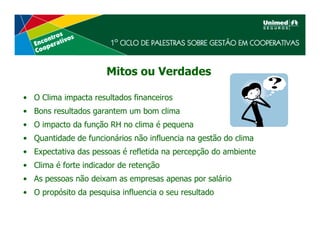 Mitos ou Verdades

• O Clima impacta resultados financeiros
• Bons resultados garantem um bom clima
• O impacto da função RH no clima é pequena
• Quantidade de funcionários não influencia na gestão do clima
• Expectativa das pessoas é refletida na percepção do ambiente
• Clima é forte indicador de retenção
• As pessoas não deixam as empresas apenas por salário
• O propósito da pesquisa influencia o seu resultado
 