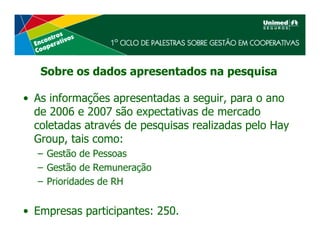 Sobre os dados apresentados na pesquisa

• As informações apresentadas a seguir, para o ano
  de 2006 e 2007 são expectativas de mercado
  coletadas através de pesquisas realizadas pelo Hay
  Group, tais como:
  – Gestão de Pessoas
  – Gestão de Remuneração
  – Prioridades de RH


• Empresas participantes: 250.
 