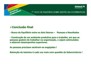 Conclusão final
- Busca do Equilíbrio entre os dois fatores – Pessoas e Resultados

- Construção de um ambiente produtivo para o trabalho, em que as
pessoas gostem de trabalhar na organização, e sejam estimuladas
a obterem desempenhos superiores.

As pessoas precisam sentirem-se engajadas !

Retenção de talentos é cada vez mais uma questão de Sobrevivência !
 
