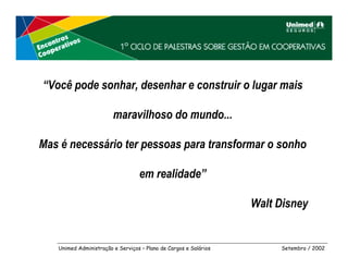 “Você pode sonhar, desenhar e construir o lugar mais

                        maravilhoso do mundo...

Mas é necessário ter pessoas para transformar o sonho

                                  em realidade”

                                                                  Walt Disney


   Unimed Administração e Serviços – Plano de Cargos e Salários        Setembro / 2002
 