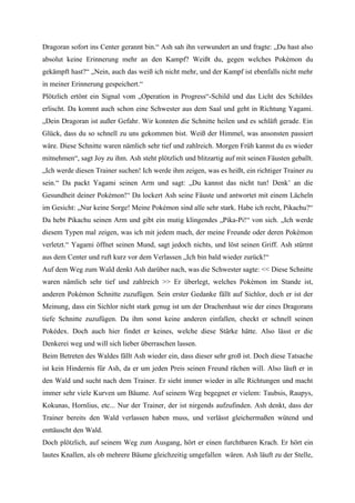 Dragoran sofort ins Center gerannt bin.“ Ash sah ihn verwundert an und fragte: „Du hast also
absolut keine Erinnerung mehr an den Kampf? Weißt du, gegen welches Pokémon du
gekämpft hast?“ „Nein, auch das weiß ich nicht mehr, und der Kampf ist ebenfalls nicht mehr
in meiner Erinnerung gespeichert.“
Plötzlich ertönt ein Signal vom „Operation in Progress“-Schild und das Licht des Schildes
erlischt. Da kommt auch schon eine Schwester aus dem Saal und geht in Richtung Yagami.
„Dein Dragoran ist außer Gefahr. Wir konnten die Schnitte heilen und es schläft gerade. Ein
Glück, dass du so schnell zu uns gekommen bist. Weiß der Himmel, was ansonsten passiert
wäre. Diese Schnitte waren nämlich sehr tief und zahlreich. Morgen Früh kannst du es wieder
mitnehmen“, sagt Joy zu ihm. Ash steht plötzlich und blitzartig auf mit seinen Fäusten geballt.
„Ich werde diesen Trainer suchen! Ich werde ihm zeigen, was es heißt, ein richtiger Trainer zu
sein.“ Da packt Yagami seinen Arm und sagt: „Du kannst das nicht tun! Denk’ an die
Gesundheit deiner Pokémon!“ Da lockert Ash seine Fäuste und antwortet mit einem Lächeln
im Gesicht: „Nur keine Sorge! Meine Pokémon sind alle sehr stark. Habe ich recht, Pikachu?“
Da hebt Pikachu seinen Arm und gibt ein mutig klingendes „Pika-Pi!“ von sich. „Ich werde
diesem Typen mal zeigen, was ich mit jedem mach, der meine Freunde oder deren Pokémon
verletzt.“ Yagami öffnet seinen Mund, sagt jedoch nichts, und löst seinen Griff. Ash stürmt
aus dem Center und ruft kurz vor dem Verlassen „Ich bin bald wieder zurück!“
Auf dem Weg zum Wald denkt Ash darüber nach, was die Schwester sagte: << Diese Schnitte
waren nämlich sehr tief und zahlreich >> Er überlegt, welches Pokémon im Stande ist,
anderen Pokémon Schnitte zuzufügen. Sein erster Gedanke fällt auf Sichlor, doch er ist der
Meinung, dass ein Sichlor nicht stark genug ist um der Drachenhaut wie der eines Dragorans
tiefe Schnitte zuzufügen. Da ihm sonst keine anderen einfallen, checkt er schnell seinen
Pokédex. Doch auch hier findet er keines, welche diese Stärke hätte. Also lässt er die
Denkerei weg und will sich lieber überraschen lassen.
Beim Betreten des Waldes fällt Ash wieder ein, dass dieser sehr groß ist. Doch diese Tatsache
ist kein Hindernis für Ash, da er um jeden Preis seinen Freund rächen will. Also läuft er in
den Wald und sucht nach dem Trainer. Er sieht immer wieder in alle Richtungen und macht
immer sehr viele Kurven um Bäume. Auf seinem Weg begegnet er vielem: Taubsis, Raupys,
Kokunas, Hornlius, etc... Nur der Trainer, der ist nirgends aufzufinden. Ash denkt, dass der
Trainer bereits den Wald verlassen haben muss, und verlässt gleichermaßen wütend und
enttäuscht den Wald.
Doch plötzlich, auf seinem Weg zum Ausgang, hört er einen furchtbaren Krach. Er hört ein
lautes Knallen, als ob mehrere Bäume gleichzeitig umgefallen wären. Ash läuft zu der Stelle,
 