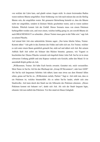 von welcher der Lärm kam, und glaubt seinen Augen nicht. In einem kreisrunden Radius
waren mehrere Bäume umgefallen. Einer Schätzung von Ash nach müssen das um die fünfzig
Bäume sein, die umgefallen waren. Bei genauerer Betrachtung bemerkt er, dass die Bäume
nicht nur umgefallen, sondern in kleinere Stücke geschnitten waren, und es waren saubere
Schnitte. Plötzlich kommt Ash der Einfall. Dieses Szenario muss von einem Pokémon
herbeigeführt worden sein, und zwar einem, welches kräftig genug ist, um sowohl Bäume als
auch DRACHENHAUT zu schneiden. „Dieser Trainer muss ganz in der Nähe sein.“ sagt Ash
zu seinem Pikachu.
Auf einmal hört Ash eine unheimliche Stimme sagen: „Nur keine falsche Scheu, Trainer.
Kommt näher.“ Ash geht in das Zentrum des Feldes und sieht sich um. Ein Trainer, welcher
es sich unter einem Baum gemütlich gemacht hat, steht auf und nähert sich Ash. Bei seinem
Anblick läuft Ash sofort ein Schauer den Rücken hinunter, genauso, wie Yagami es
beschrieben hat. Ebenso Pikachu versteckt sich ängstlich hinter Ashs Fuß. Sas’ke ist in einen
schwarzen Umhang gehüllt und eine Kapuze verdeckt sein Gesicht, außer den Mund. Er ist
anernthalb Köpfe größer als Ash.
 „Willkommen, Trainer. Ich habe Euch bereits erwartet. Gestattet mir, mich vorzustellen:
Mein Name ist Sas’ke. Ich bin das Oberhaupt der „Group Of Devastators“, oder kurz GOD“
Als Sas’ke sich langsamen Schrittes Ash nähert, kann man etwas aus dem Himmel fallen
sehen, genau auf Sas’ke zu. „Willkommen zurück, Partner.“ Sagt er. Ash sieht nun, dass es
ein Pokémon ist, welches hinunterfällt. Als es neben Sas’ke landet, erhebt sich eine
Staubwolke. Ash kann durch den Staub nur die Silhouette des Pokémon erkennen. „Dieses
Pokémon kommt mir bekannt vor“, denkt sich Ash. Als sich der Staub langsam legte,
erkannte Ash nun endlich das Pokémon. Vor ihm stand ein blaues Galagladi.
 
