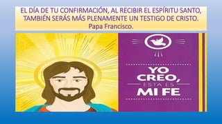 EL DÍA DE TU CONFIRMACIÓN, AL RECIBIR EL ESPÍRITU SANTO,
TAMBIÉN SERÁS MÁS PLENAMENTE UN TESTIGO DE CRISTO.
Papa Francisco.
 