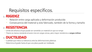Requisitos específicos.
1.- RIGIDEZ
◦ Relación entre carga aplicada y deformación producida
◦ Consecuencia del material q esta fabricado, también de la forma y tamaño
2.- RESISTENCIA
◦ Límite de esfuerzo al que puede ser sometido un material sin que se rompa
◦ Titanio es menos resistente al acero inox en cargas únicas, pero mayor resistencia a cargas cíclicas
3.- DUCTILIDAD
◦ Cualidad que indica su tolerancia ante las deformaciones plásticas
◦ Determina el grado hasta el que una placa puede ser moldeada
 
