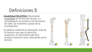 Definiciones II
Estabilidad RELATIVA: Movimiento
controlado en el foco de fractura. La
consolidación se produce con formación
de callo. (Se mantiene a pesar de la
movilización).
Se obtiene mediante la alineación axial de
la fractura mas que la reducción
anatómica. El movimiento del foco
produce resorción ósea, reduciendo así la
tensión.
 