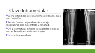 Clavo Intramedular
Buena estabilidad ante momentos de flexión, malo
con la torsión.
Resiste fuerzas perpendiculares a su eje
longitudinal pero no controla la longitud.
Útil para fracturas simples transversales, oblicuas
cortas. Pero depende de sus cerrojos.
Interfaz hueso – clavo.
 
