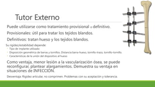 Tutor Externo
Puede utilizarse como tratamiento provisional o definitivo.
Provisionales: útil para tratar los tejidos blandos.
Definitivos: tratan hueso y los tejidos blandos.
Su rigidez/estabilidad depende:
◦ Tipo de implante utilizado
◦ Disposición geométrica de barras y tornillos. Distancia barra-hueso, tornillo-trazo, tornillo-tornillo.
◦ Características de la unión del dispositivo al hueso
Como ventaja, menor lesión a la vascularización ósea, se puede
reconfigurar, plantear alargamientos. Demuestra su ventaja en
situaciones de INFECCIÓN.
Desventaja: Rigidez articular, no comprimen. Problemas con su aceptación y tolerancia.
 