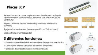 3 diferentes funciones:
Reduce la zona de contacto placa-hueso (huella), red capilar del
periostio menos comprometida, entonces ¡MEJOR PERFUSIÓN
CORTICAL!
Rigidez uniforme (facilita moldeado y minimiza tendencia a
curvarse)
Agujeros forma simétrica (autocompresión en 2 direcciones)
Sección transversal trapezoidal
Placas LCP
• Placa de compresión dinámica convencional: Guía de broca excéntrica.
• Como fijador interno: Utilizando los tornillos bloqueados.
• Utilización de ambas técnicas en forma combinada.
 