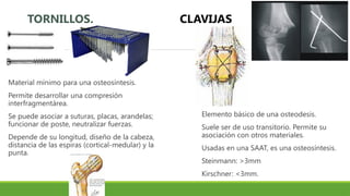 TORNILLOS.
Material mínimo para una osteosíntesis.
Permite desarrollar una compresión
interfragmentárea.
Se puede asociar a suturas, placas, arandelas;
funcionar de poste, neutralizar fuerzas.
Depende de su longitud, diseño de la cabeza,
distancia de las espiras (cortical-medular) y la
punta.
CLAVIJAS
Elemento básico de una osteodesis.
Suele ser de uso transitorio. Permite su
asociación con otros materiales.
Usadas en una SAAT, es una osteosíntesis.
Steinmann: >3mm
Kirschner: <3mm.
 