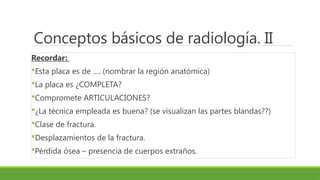 Conceptos básicos de radiología. II
Recordar:
Esta placa es de …. (nombrar la región anatómica)
La placa es ¿COMPLETA?
Compromete ARTICULACIONES?
¿La técnica empleada es buena? (se visualizan las partes blandas??)
Clase de fractura.
Desplazamientos de la fractura.
Pérdida ósea – presencia de cuerpos extraños.
 