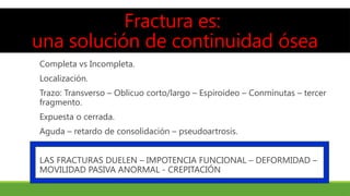 Fractura es:
una solución de continuidad ósea
Completa vs Incompleta.
Localización.
Trazo: Transverso – Oblicuo corto/largo – Espiroideo – Conminutas – tercer
fragmento.
Expuesta o cerrada.
Aguda – retardo de consolidación – pseudoartrosis.
LAS FRACTURAS DUELEN – IMPOTENCIA FUNCIONAL – DEFORMIDAD –
MOVILIDAD PASIVA ANORMAL - CREPITACIÓN
 