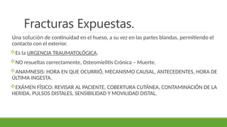 Fracturas Expuestas.
Una solución de continuidad en el hueso, a su vez en las partes blandas, permitiendo el
contacto con el exterior.
Es la URGENCIA TRAUMATOLÓGICA.
NO resueltas correctamente, Osteomielitis Crónica – Muerte.
ANAMNESIS: HORA EN QUE OCURRIÓ, MECANISMO CAUSAL, ANTECEDENTES, HORA DE
ÚLTIMA INGESTA.
EXÁMEN FÍSICO: REVISAR AL PACIENTE, COBERTURA CUTÁNEA, CONTAMINACIÓN DE LA
HERIDA, PULSOS DISTALES, SENSIBILIDAD Y MOVILIDAD DISTAL.
 