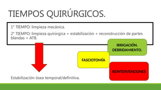 TIEMPOS QUIRÚRGICOS.
1° TIEMPO: limpieza mecánica.
2° TIEMPO: limpieza quirúrgica + estabilización + reconstrucción de partes
blandas + ATB.
Estabilización ósea temporal/definitiva.
IRRIGACIÓN.
DEBRIDAMIENTO.
FASCIOTOMÍA
REINTERVENCIONES
 