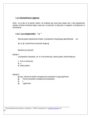 1.2.3.Conectivos Lógicos
             
            Como   ya se dijo en la sección anterior, los símbolos que sirven para enlazar dos o más proposiciones 
            simples, se llaman conectivos lógicos, estos son: la conjunción, la disyunción, la negación, el condicional y el 
            bicondicional.


                1.2.3.1.La conjunción:  “ ᴧ “

                    Sean p y q dos proposiciones simples. La proposición compuesta p y q simbolizada          por 

                    “p  ᴧ  q“, se denomina la conjunción de p y q.


                    Ejemplos de conjunción:

            Ejemplo 1
                   La proposición compuesta  r ᴧ  s : 6 es número par y entero positivo, está formada por: 

                    r  : 6 es un número par. 
                    ᴧ : y
                    s : entero positivo.



            Ejemplo 2
                   p ᴧ q : Termino de escribir mi programa de computación y luego jugaré tenis
                   p :       Termino de escribir mi programa de computación.
                   ᴧ:       y
                   q :        jugaré tenis.




__________________________________________________________________________
    Universidad Nacional Abierta y a Distancia – UNAD. comentarios en:  georffrey@gmail.com
56
 