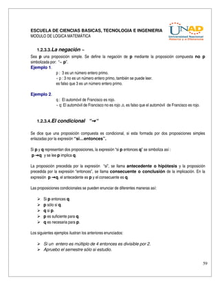 ESCUELA DE CIENCIAS BASICAS, TECNOLOGIA E INGENIERIA
MODULO DE LOGICA MATEMÁTICA


    1.2.3.3.La negación ~
Sea  p  una   proposición   simple.   Se   define   la   negación   de  p  mediante   la   proposición   compuesta  no   p 
simbolizada por:  “~ p”.
Ejemplo 1.
                 p :  3 es un número entero primo.
                 ~ p : 3 no es un número entero primo, también se puede leer. 
                 es falso que 3 es un número entero primo.

Ejemplo 2.
                  q :  El automóvil de Francisco es rojo.
                  ~ q: El automóvil de Francisco no es rojo ,o, es falso que el automóvil  de Francisco es rojo.


    1.2.3.4.El condicional   “→ “

Se   dice   que   una   proposición   compuesta   es   condicional,   si   esta   formada   por   dos   proposiciones   simples 
enlazadas por la expresión “si…entonces”.

Si p y q representan dos proposiciones, la expresión “si p entonces q” se simboliza así : 
 p →q  y se lee p implica q.

La proposición precedida por la expresión   “si”, se llama  antecedente o  hipótesis  y la proposición 
precedida por la expresión “entonces”, se llama  consecuente o conclusión  de la implicación. En la 
expresión  p →q, el antecedente es p y el consecuente es q.

Las proposiciones condicionales se pueden enunciar de diferentes maneras así:

        Si p entonces q.
        p sólo si q.
        q si p.
        p es suficiente para q.
        q es necesaria para p.

Los siguientes ejemplos ilustran los anteriores enunciados:

     Si un  entero es múltiplo de 4 entonces es divisible por 2.
     Apruebo el semestre sólo si estudio.


                                                                                                                             59
 
