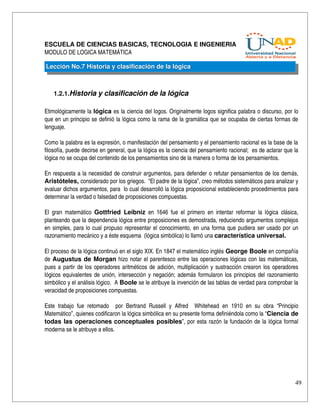 ESCUELA DE CIENCIAS BASICAS, TECNOLOGIA E INGENIERIA
MODULO DE LOGICA MATEMÁTICA

Lección No.7 Historia y clasificación de la lógica



    1.2.1.Historia y clasificación de la lógica

Etimológicamente la lógica es la ciencia del logos. Originalmente logos significa palabra o discurso, por lo 
que en un principio se definió la lógica como la rama de la gramática que se ocupaba de ciertas formas de 
lenguaje.

Como la palabra es la expresión, o manifestación del pensamiento y el pensamiento racional es la base de la 
filosofía, puede decirse en general, que la lógica es la ciencia del pensamiento racional;  es de aclarar que la 
lógica no se ocupa del contenido de los pensamientos sino de la manera o forma de los pensamientos.

En respuesta a la necesidad de construir argumentos, para defender o refutar pensamientos de los demás, 
Aristóteles, considerado por los griegos.  “El padre de la lógica”, creo métodos sistemáticos para analizar y 
evaluar dichos argumentos, para  lo cual desarrolló la lógica proposicional estableciendo procedimientos para 
determinar la verdad o falsedad de proposiciones compuestas.

El   gran  matemático  Gottfried   Leibniz  en  1646   fue   el   primero   en   intentar   reformar  la   lógica   clásica, 
planteando que la dependencia lógica entre proposiciones es demostrada, reduciendo argumentos complejos 
en simples, para lo cual propuso representar el conocimiento, en una forma que pudiera ser usado por un 
razonamiento mecánico y a éste esquema  (lógica simbólica) lo llamó una característica universal.

El proceso de la lógica continuó en el siglo XIX. En 1847 el matemático inglés George Boole en compañía 
de  Augustus de Morgan  hizo notar el parentesco entre las operaciones lógicas con las matemáticas, 
pues a partir de los operadores aritméticos de adición, multiplicación y sustracción crearon los operadores 
lógicos equivalentes de unión, intersección y negación; además formularon los principios del razonamiento 
simbólico y el análisis lógico.  A Boole se le atribuye la invención de las tablas de verdad para comprobar la 
veracidad de proposiciones compuestas.

Este   trabajo   fue   retomado     por   Bertrand   Russell   y   Alfred     Whitehead   en   1910   en   su   obra   “Principio 
Matemático”, quienes codificaron la lógica simbólica en su presente forma definiéndola como la “Ciencia de 
todas las operaciones  conceptuales posibles”, por esta razón la fundación de la lógica formal 
moderna se le atribuye a ellos.




                                                                                                                               49
 